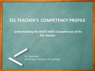 b
ESL TEACHER’S COMPETENCY PROFILE
Understanding the MUST HAVE Competencies of An
ESL Teacher
Eli T. Natividad
Certification Training In ESL Teaching
 