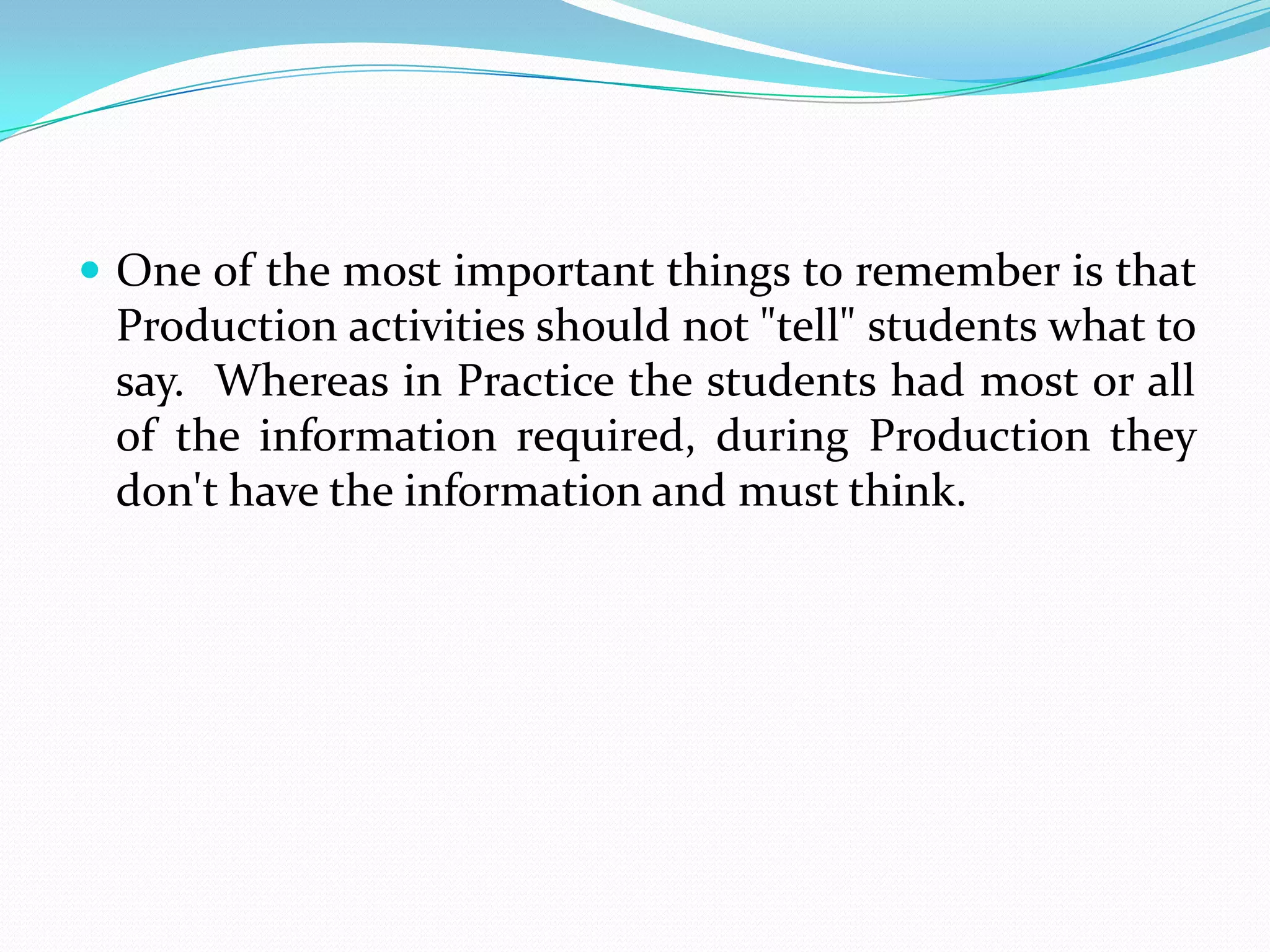  One of the most important things to remember is that
 Production activities should not "tell" students what to
 say. Whereas in Practice the students had most or all
 of the information required, during Production they
 don't have the information and must think.
 