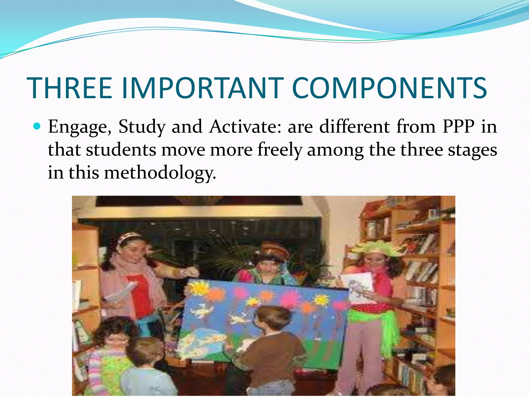THREE IMPORTANT COMPONENTS
 Engage, Study and Activate: are different from PPP in
 that students move more freely among the three stages
 in this methodology.
 