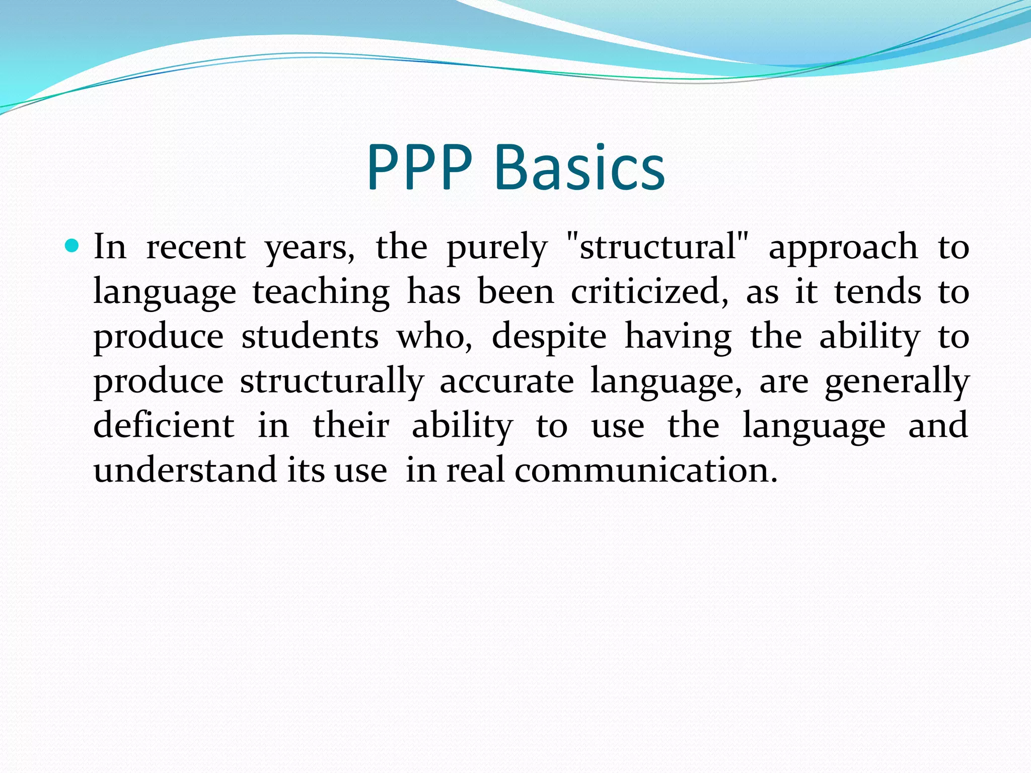 PPP Basics
 In recent years, the purely "structural" approach to
 language teaching has been criticized, as it tends to
 produce students who, despite having the ability to
 produce structurally accurate language, are generally
 deficient in their ability to use the language and
 understand its use in real communication.
 
