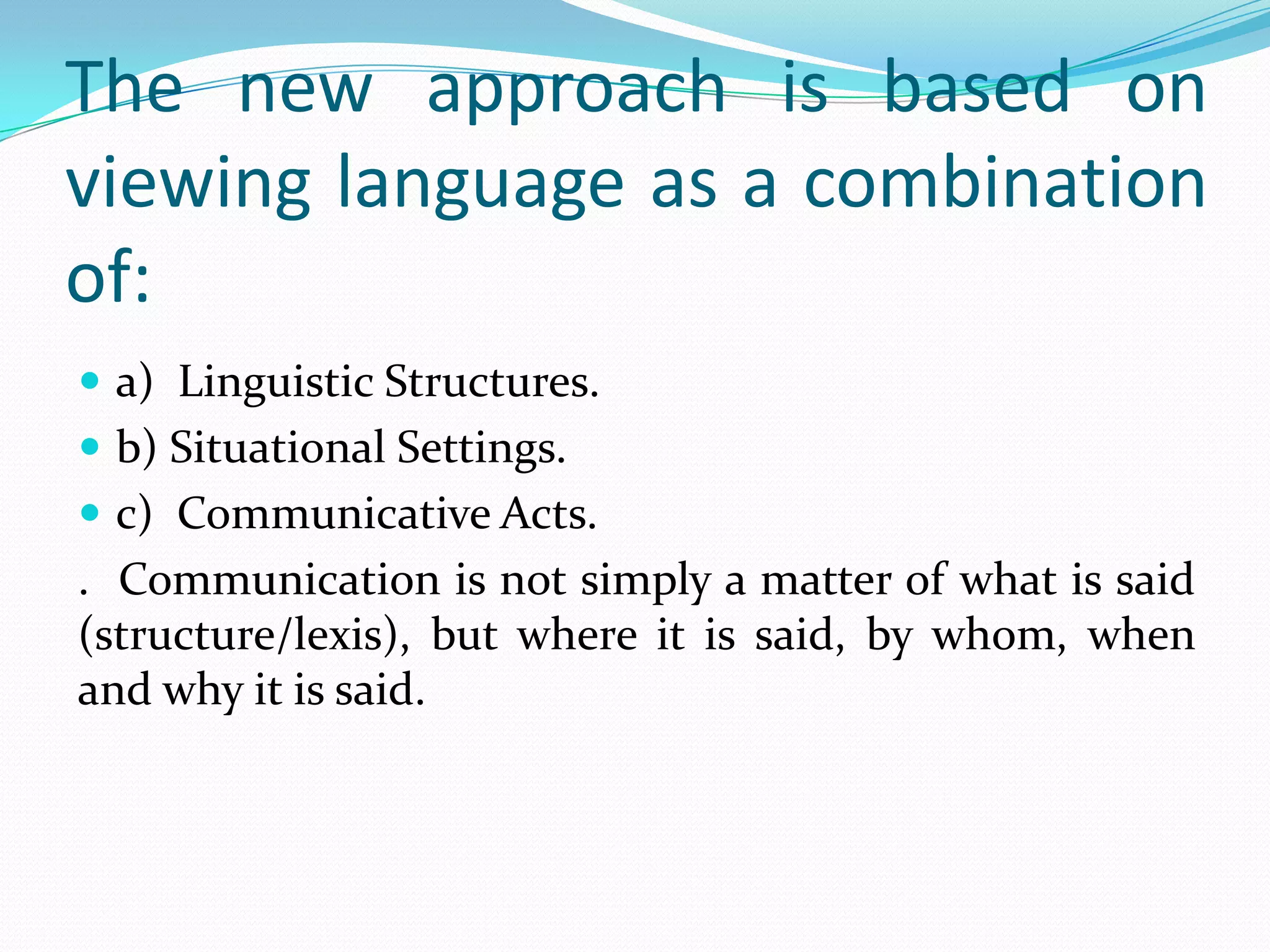 The new approach is based on
viewing language as a combination
of:
 a) Linguistic Structures.
 b) Situational Settings.
 c) Communicative Acts.
. Communication is not simply a matter of what is said
(structure/lexis), but where it is said, by whom, when
and why it is said.
 