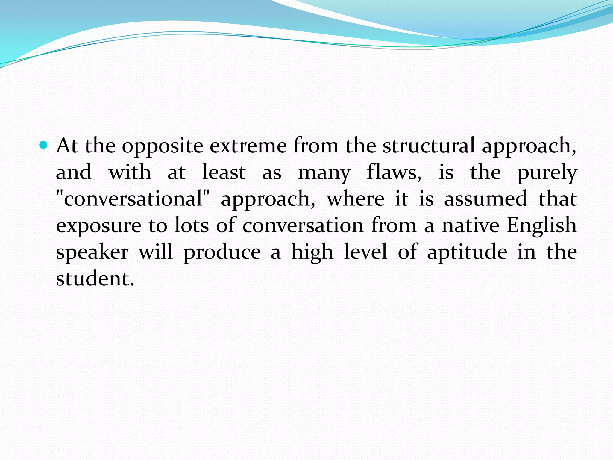  At the opposite extreme from the structural approach,
 and with at least as many flaws, is the purely
 "conversational" approach, where it is assumed that
 exposure to lots of conversation from a native English
 speaker will produce a high level of aptitude in the
 student.
 