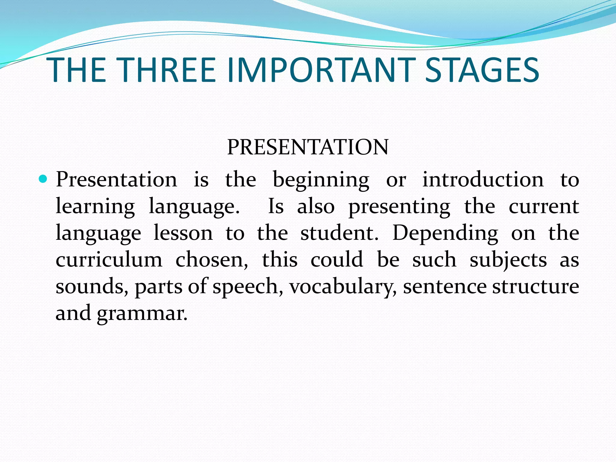 THE THREE IMPORTANT STAGES
                    PRESENTATION
 Presentation is the beginning or introduction to
  learning language. Is also presenting the current
  language lesson to the student. Depending on the
  curriculum chosen, this could be such subjects as
  sounds, parts of speech, vocabulary, sentence structure
  and grammar.
 