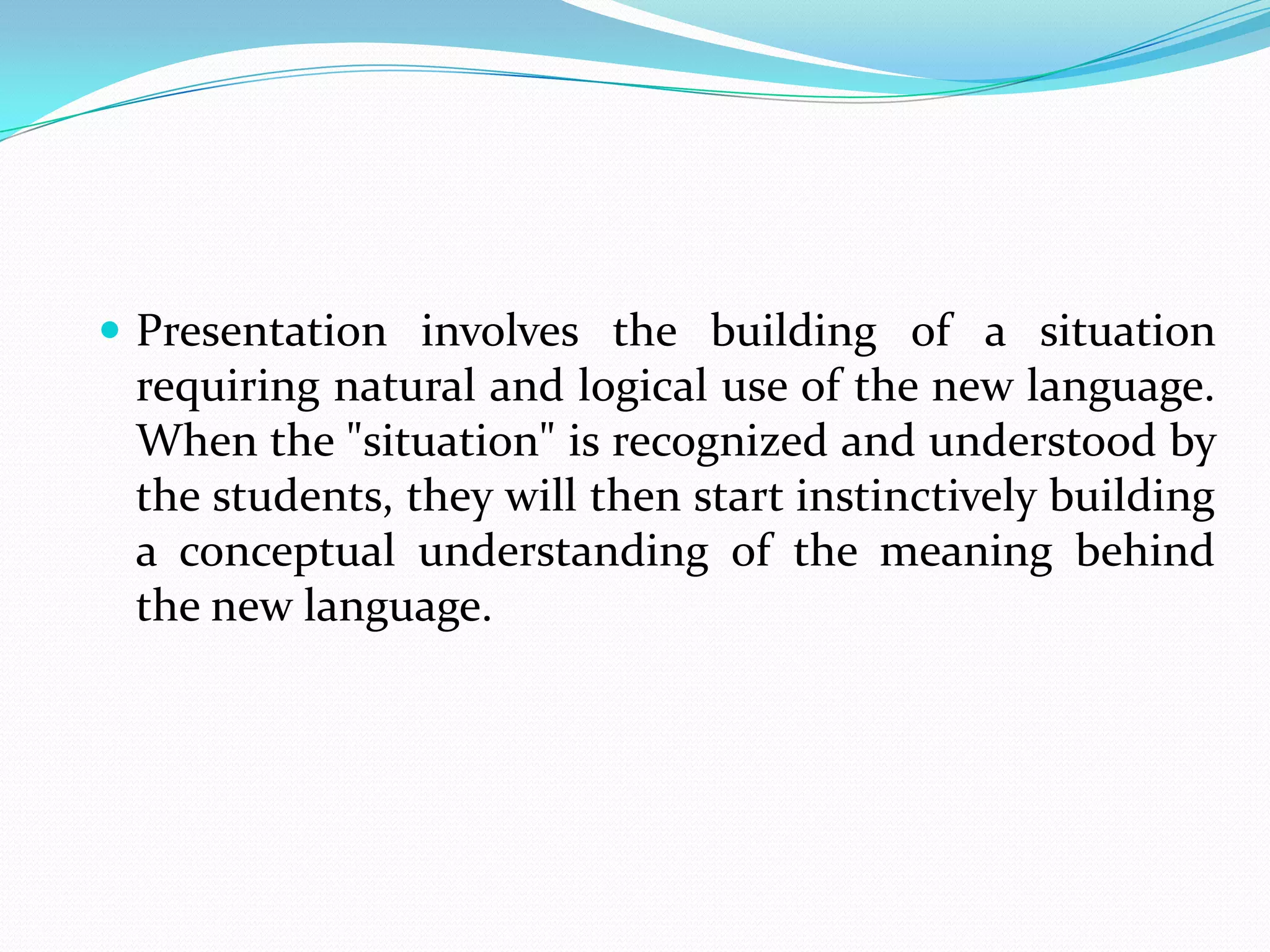 Presentation involves the building of a situation
 requiring natural and logical use of the new language.
 When the "situation" is recognized and understood by
 the students, they will then start instinctively building
 a conceptual understanding of the meaning behind
 the new language.
 