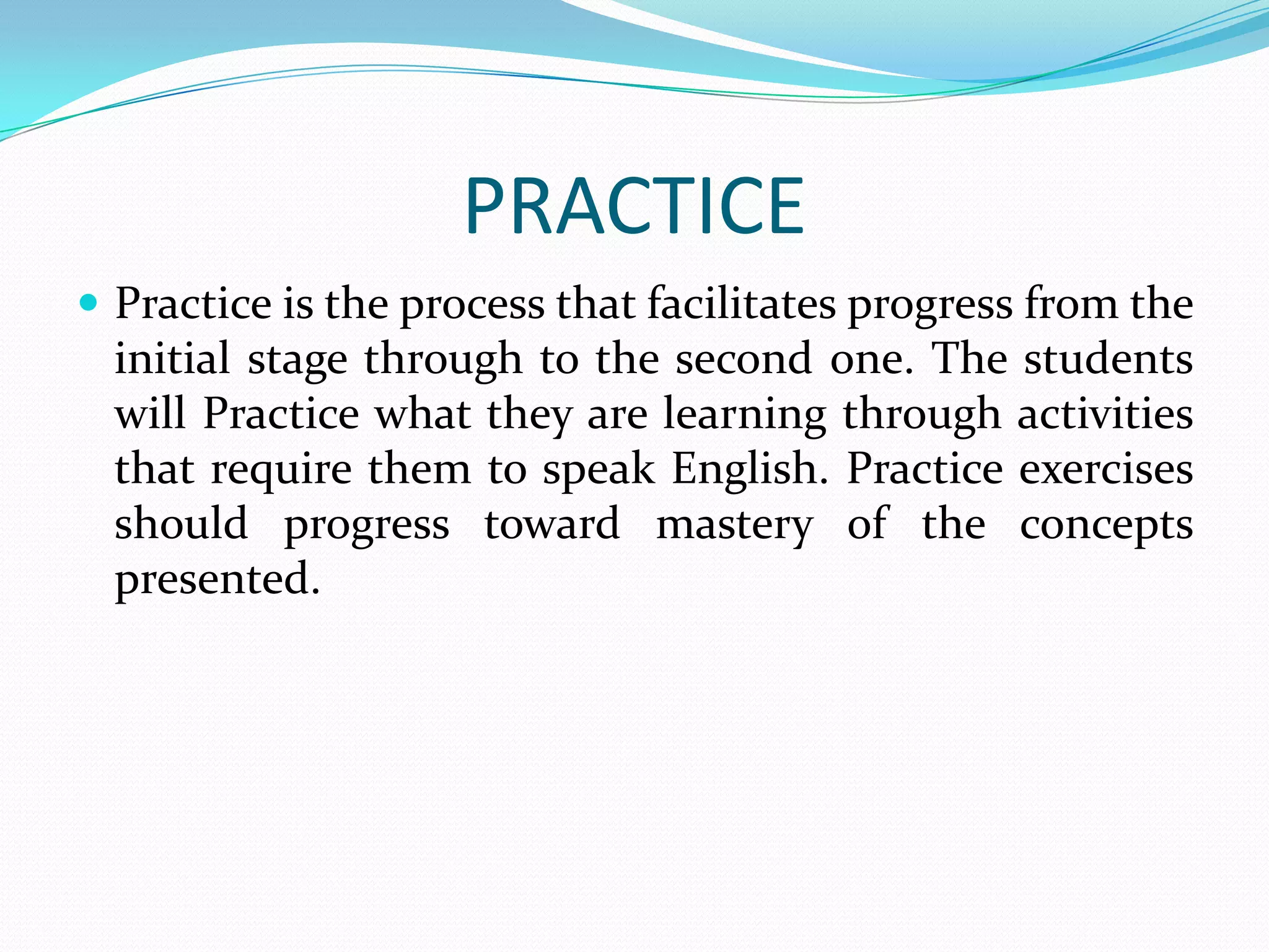 PRACTICE
 Practice is the process that facilitates progress from the
  initial stage through to the second one. The students
  will Practice what they are learning through activities
  that require them to speak English. Practice exercises
  should progress toward mastery of the concepts
  presented.
 