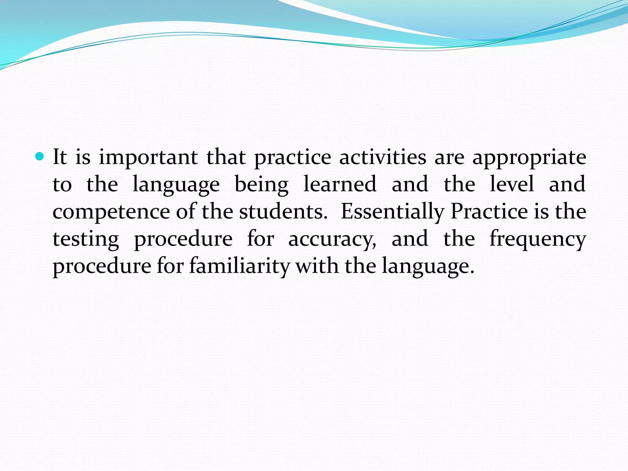  It is important that practice activities are appropriate
 to the language being learned and the level and
 competence of the students. Essentially Practice is the
 testing procedure for accuracy, and the frequency
 procedure for familiarity with the language.
 