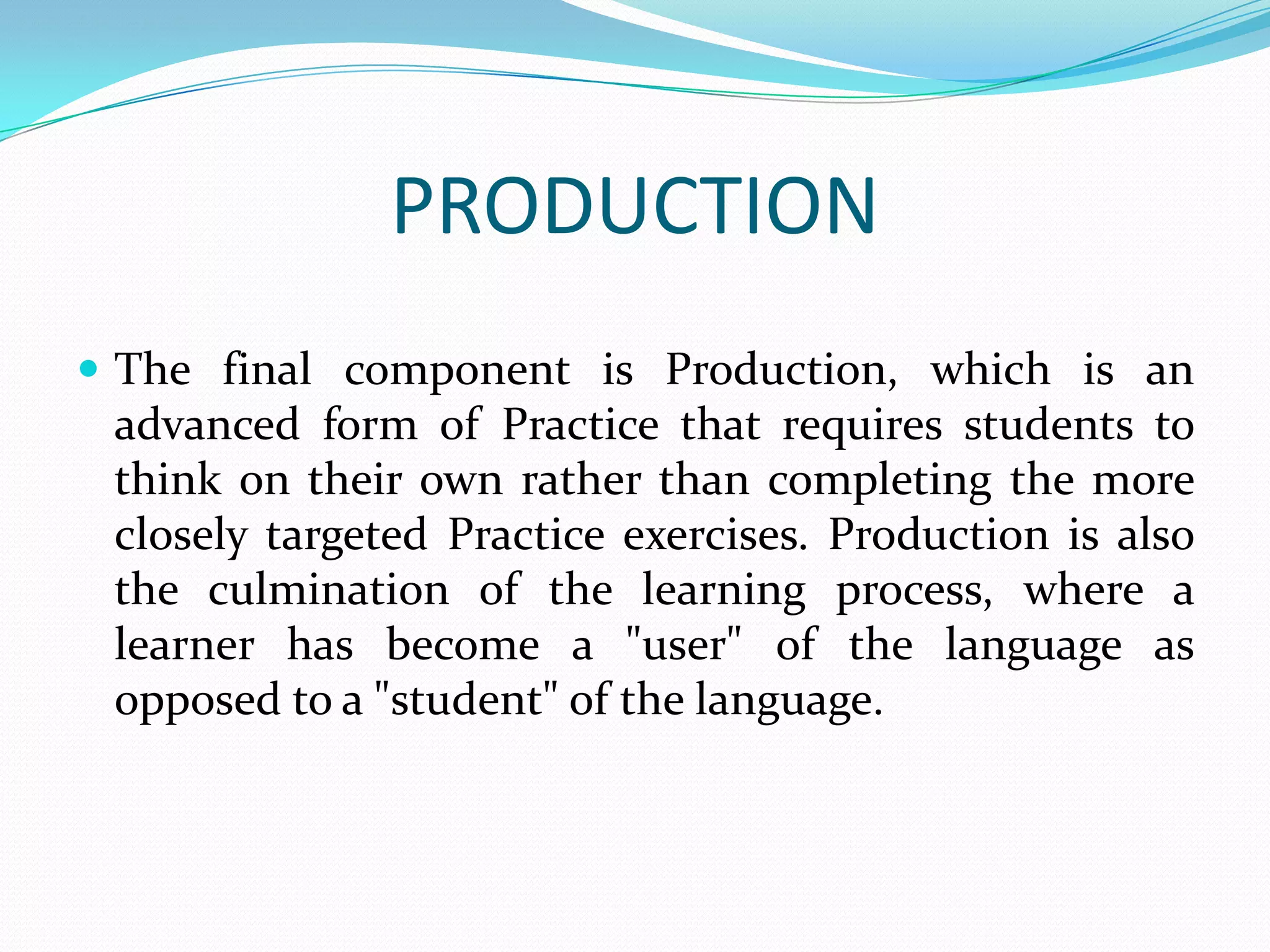 PRODUCTION
 The final component is Production, which is an
 advanced form of Practice that requires students to
 think on their own rather than completing the more
 closely targeted Practice exercises. Production is also
 the culmination of the learning process, where a
 learner has become a "user" of the language as
 opposed to a "student" of the language.
 