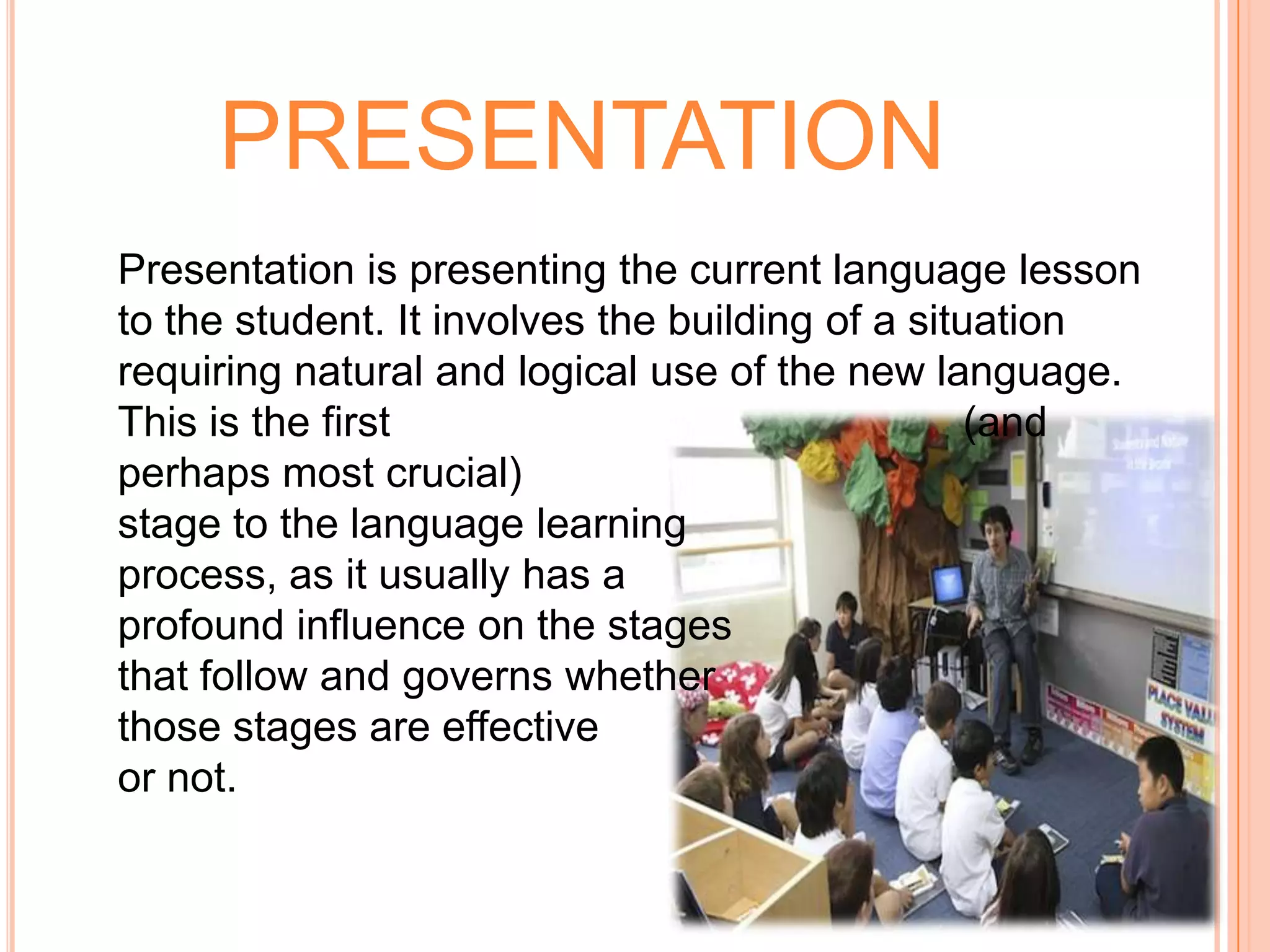 PRESENTATION
Presentation is presenting the current language lesson
to the student. It involves the building of a situation
requiring natural and logical use of the new language.
This is the first                                 (and
perhaps most crucial)
stage to the language learning
process, as it usually has a
profound influence on the stages
that follow and governs whether
those stages are effective
or not.
 