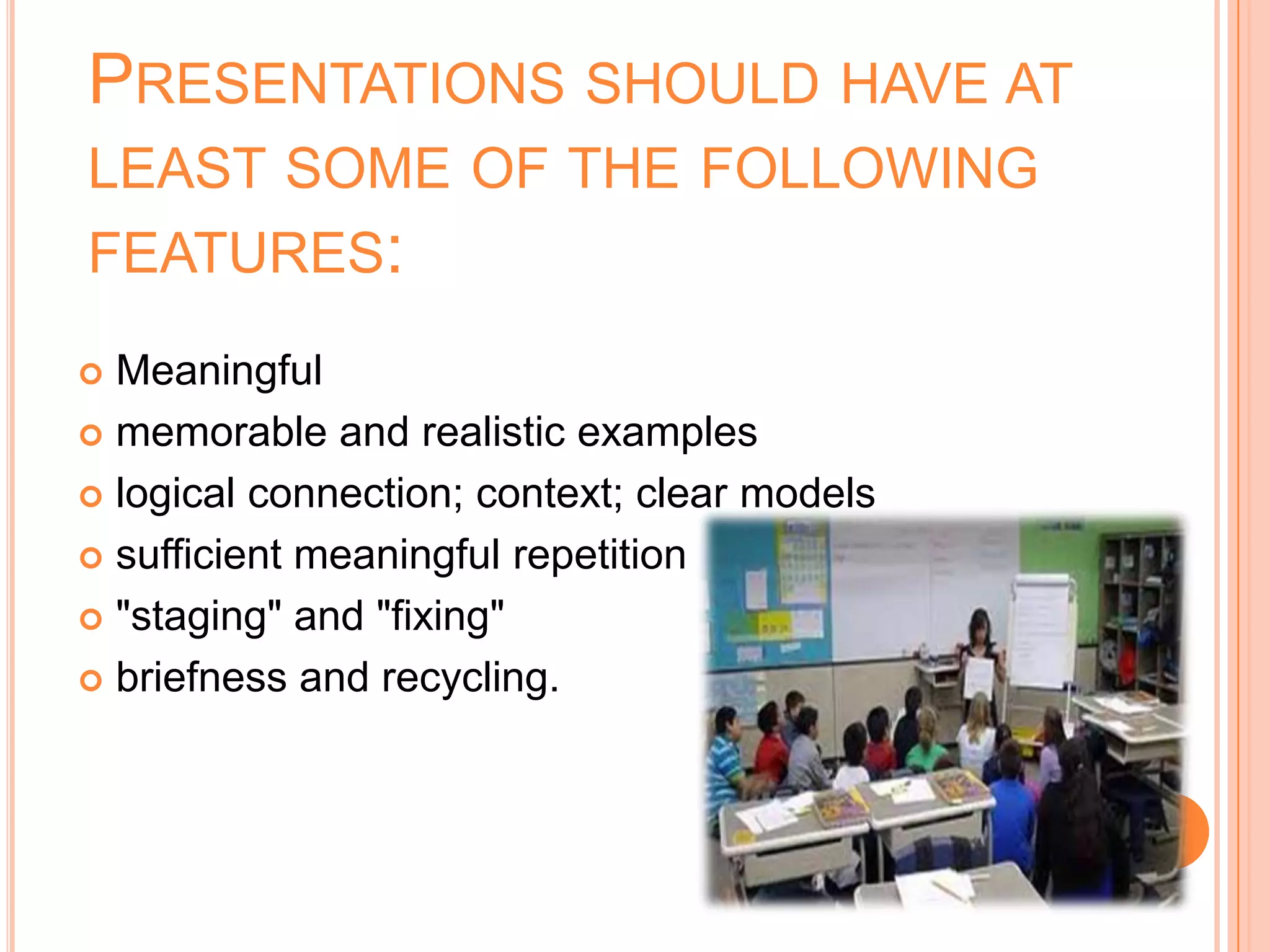 PRESENTATIONS SHOULD HAVE AT
LEAST SOME OF THE FOLLOWING
FEATURES:
 Meaningful
 memorable and realistic examples

 logical connection; context; clear models

 sufficient meaningful repetition

 "staging" and "fixing"

 briefness and recycling.
 