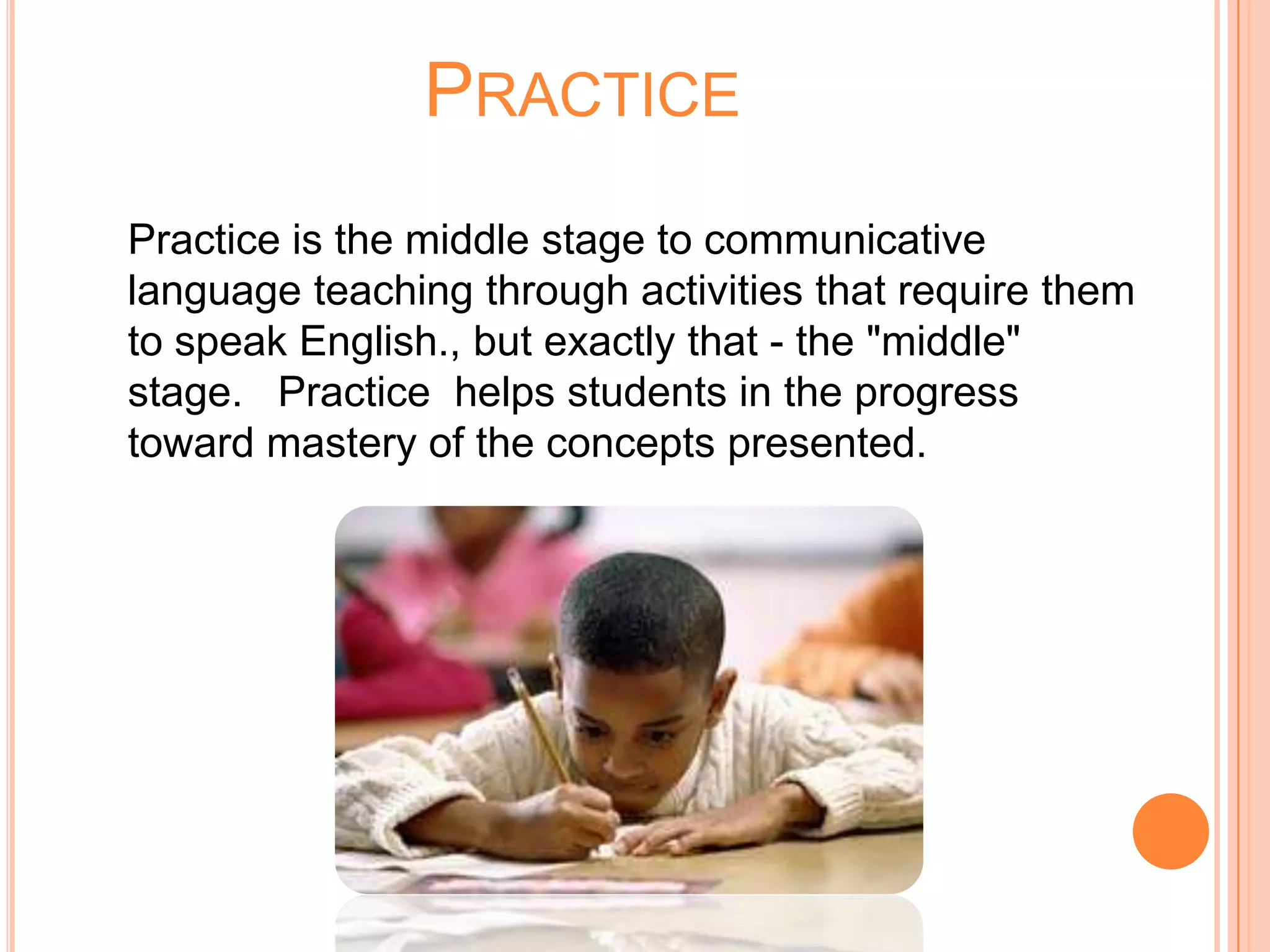 PRACTICE
Practice is the middle stage to communicative
language teaching through activities that require them
to speak English., but exactly that - the "middle"
stage. Practice helps students in the progress
toward mastery of the concepts presented.
 