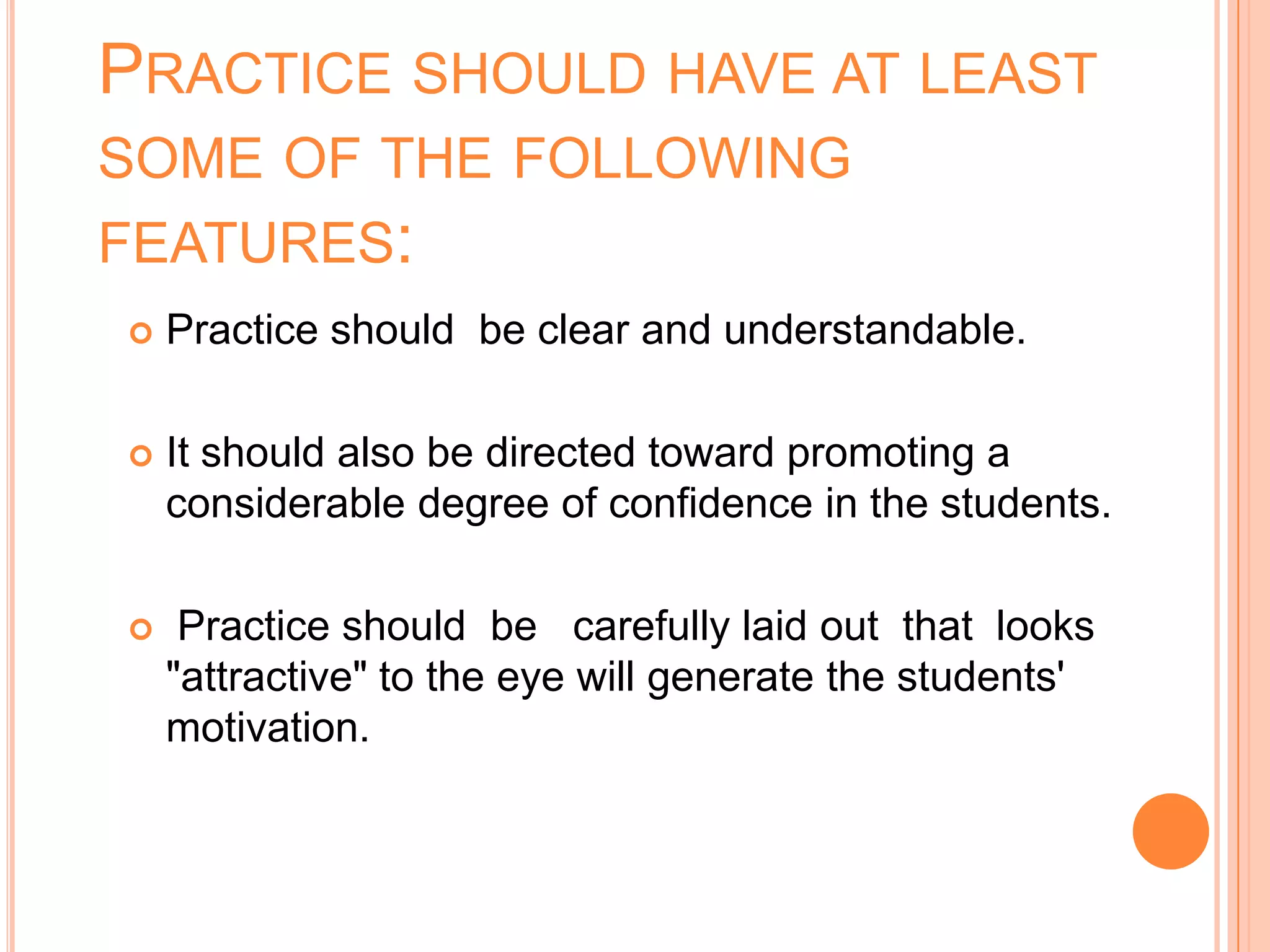 PRACTICE SHOULD HAVE AT LEAST
SOME OF THE FOLLOWING
FEATURES:
   Practice should be clear and understandable.

   It should also be directed toward promoting a
    considerable degree of confidence in the students.

    Practice should be carefully laid out that looks
    "attractive" to the eye will generate the students'
    motivation.
 