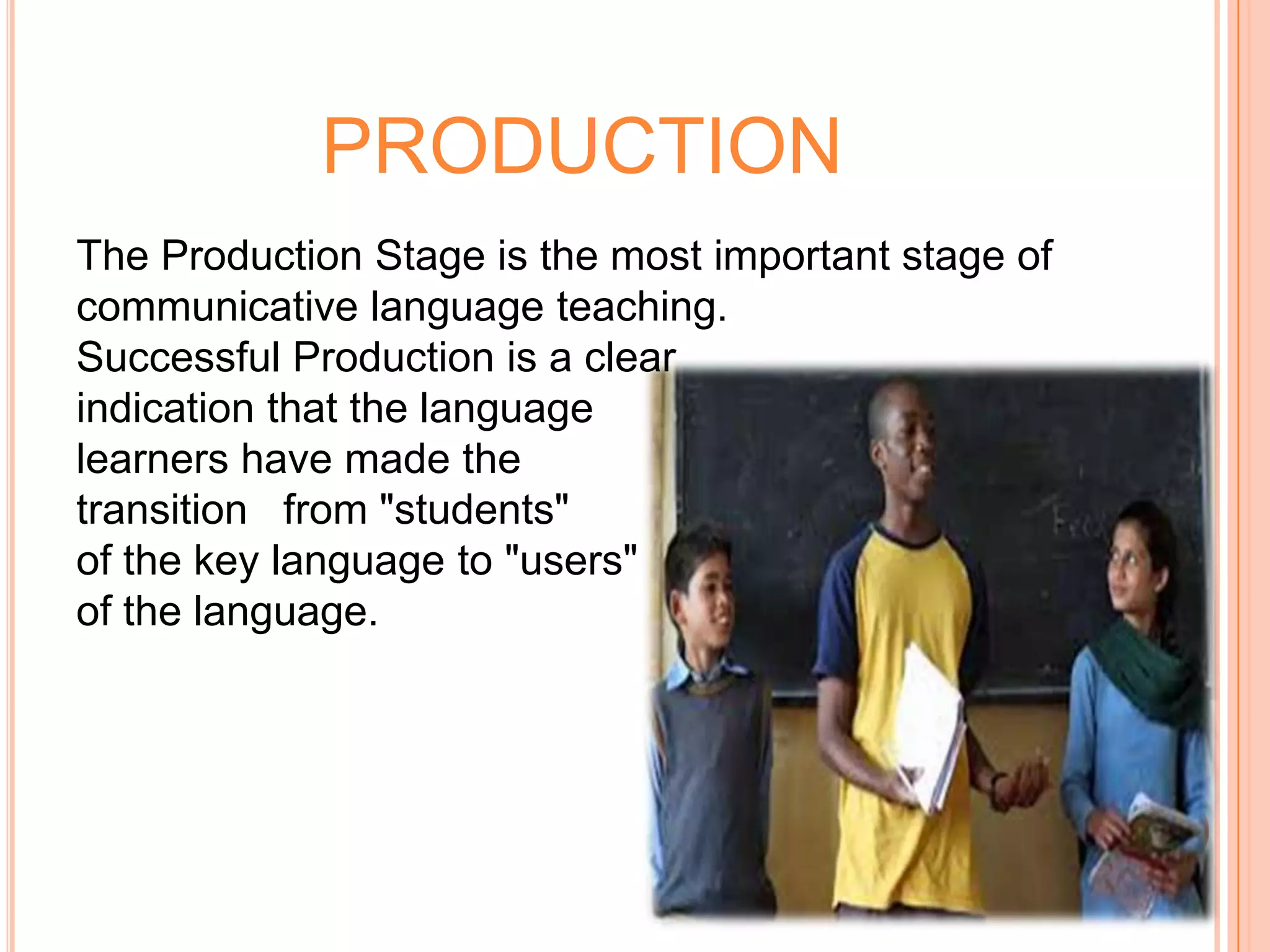 PRODUCTION
The Production Stage is the most important stage of
communicative language teaching.
Successful Production is a clear
indication that the language
learners have made the
transition from "students"
of the key language to "users"
of the language.
 