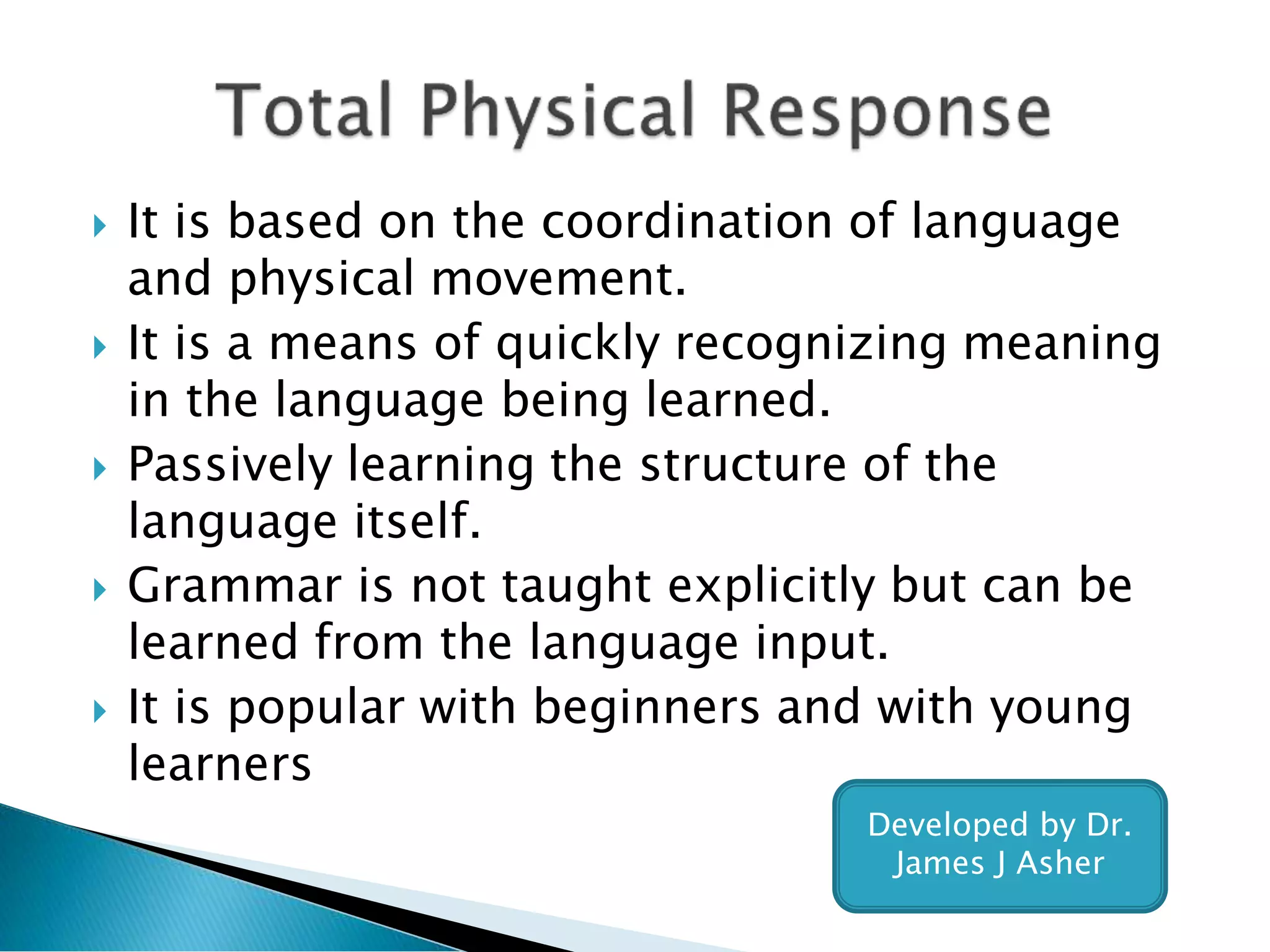  It is based on the coordination of language
and physical movement.
 It is a means of quickly recognizing meaning
in the language being learned.
 Passively learning the structure of the
language itself.
 Grammar is not taught explicitly but can be
learned from the language input.
 It is popular with beginners and with young
learners
Developed by Dr.
James J Asher
 