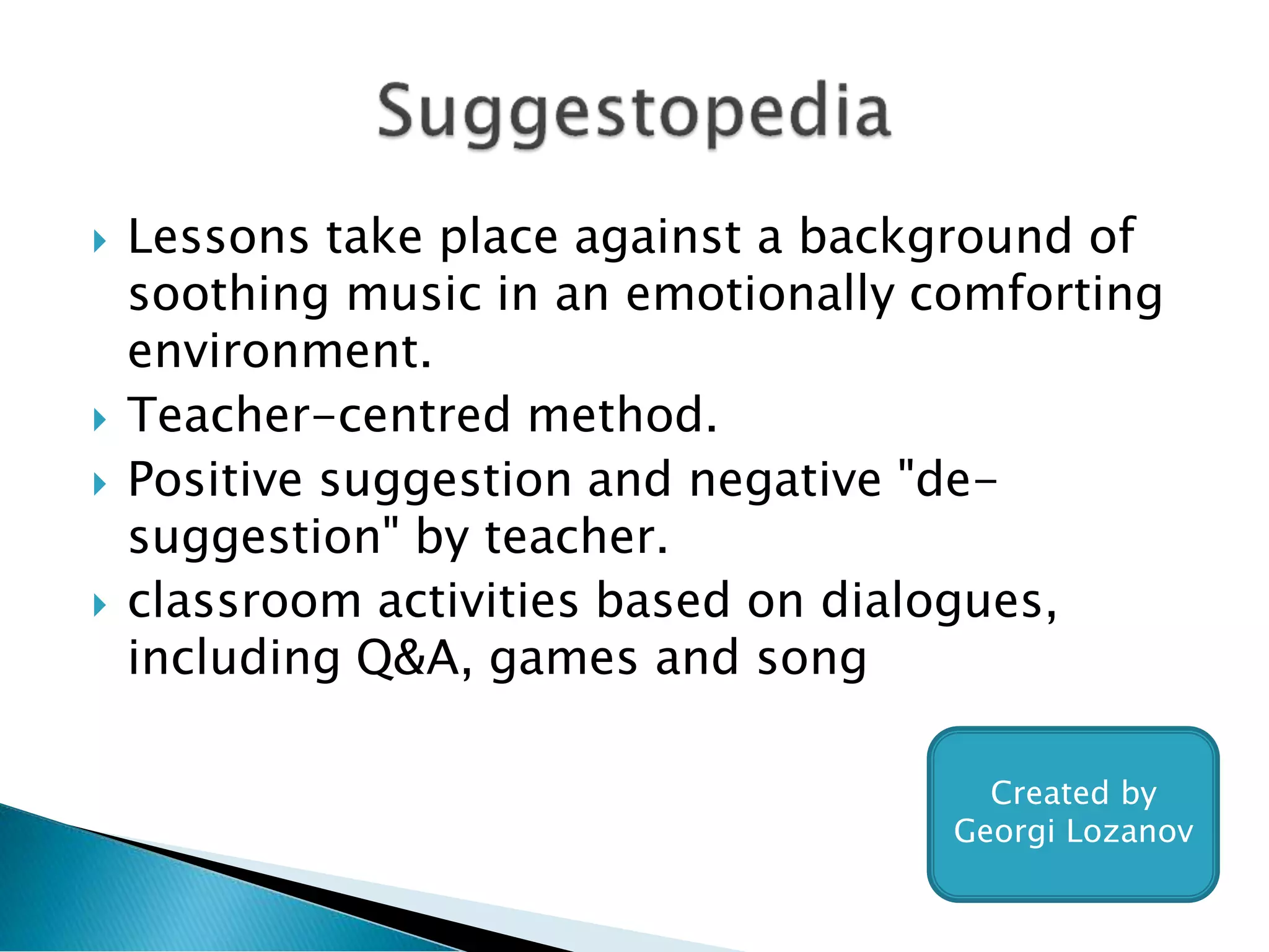  Lessons take place against a background of
soothing music in an emotionally comforting
environment.
 Teacher-centred method.
 Positive suggestion and negative "de-
suggestion" by teacher.
 classroom activities based on dialogues,
including Q&A, games and song
Created by
Georgi Lozanov
 