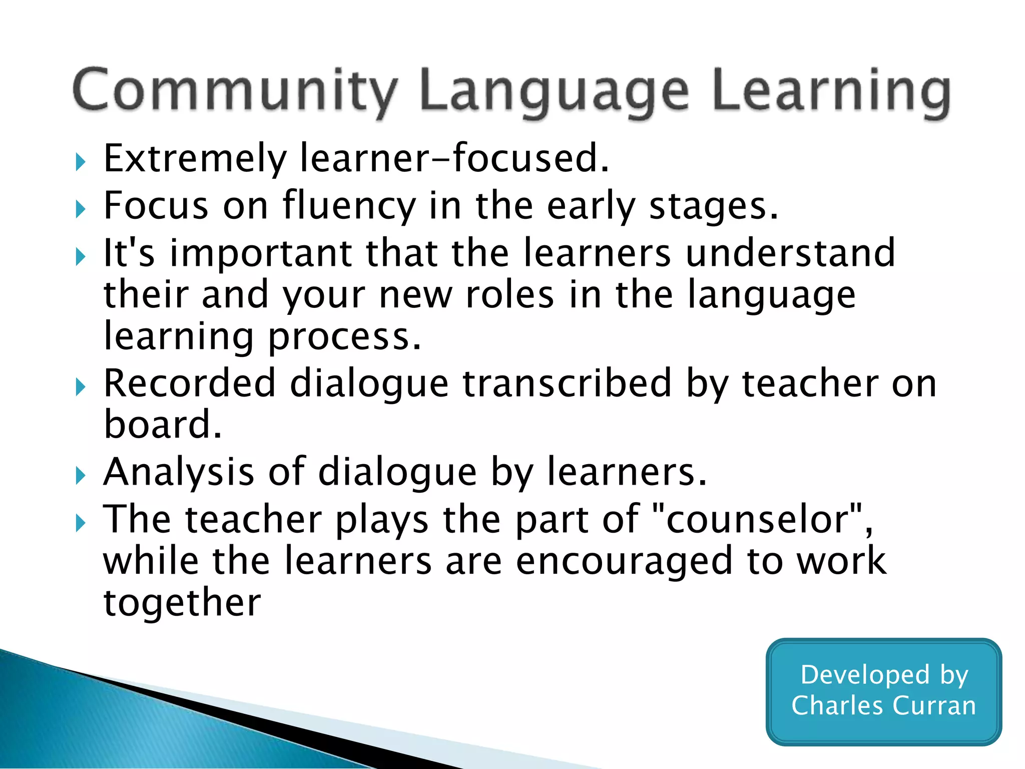  Extremely learner-focused.
 Focus on fluency in the early stages.
 It's important that the learners understand
their and your new roles in the language
learning process.
 Recorded dialogue transcribed by teacher on
board.
 Analysis of dialogue by learners.
 The teacher plays the part of "counselor",
while the learners are encouraged to work
together
Developed by
Charles Curran
 