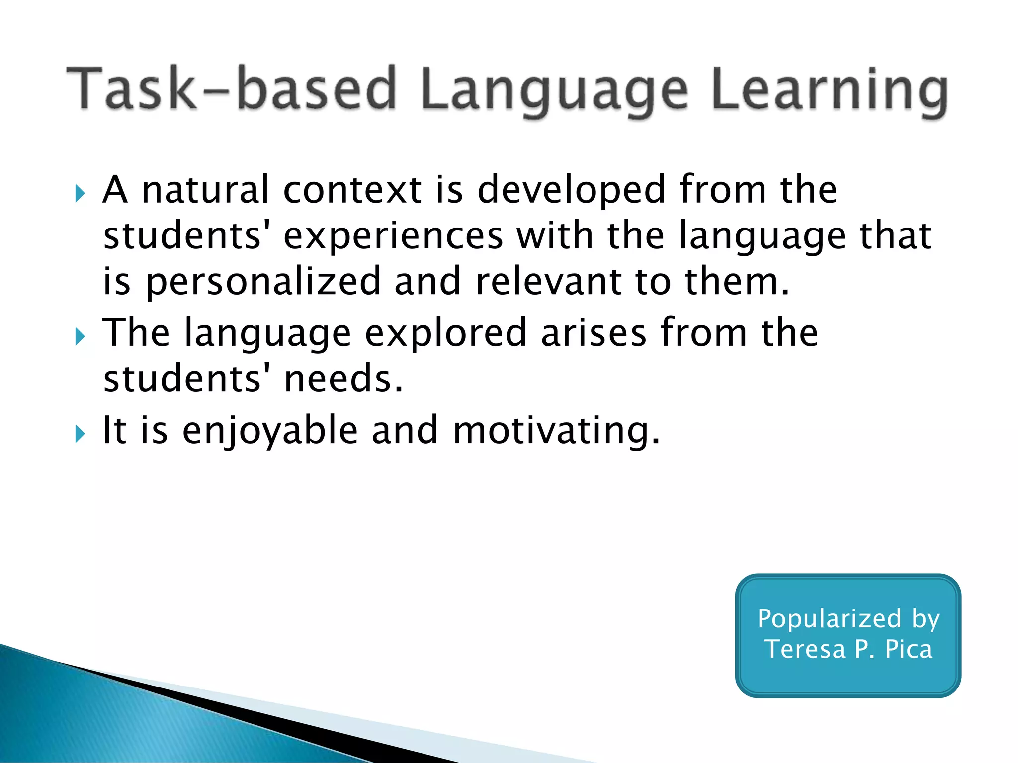  A natural context is developed from the
students' experiences with the language that
is personalized and relevant to them.
 The language explored arises from the
students' needs.
 It is enjoyable and motivating.
Popularized by
Teresa P. Pica
 