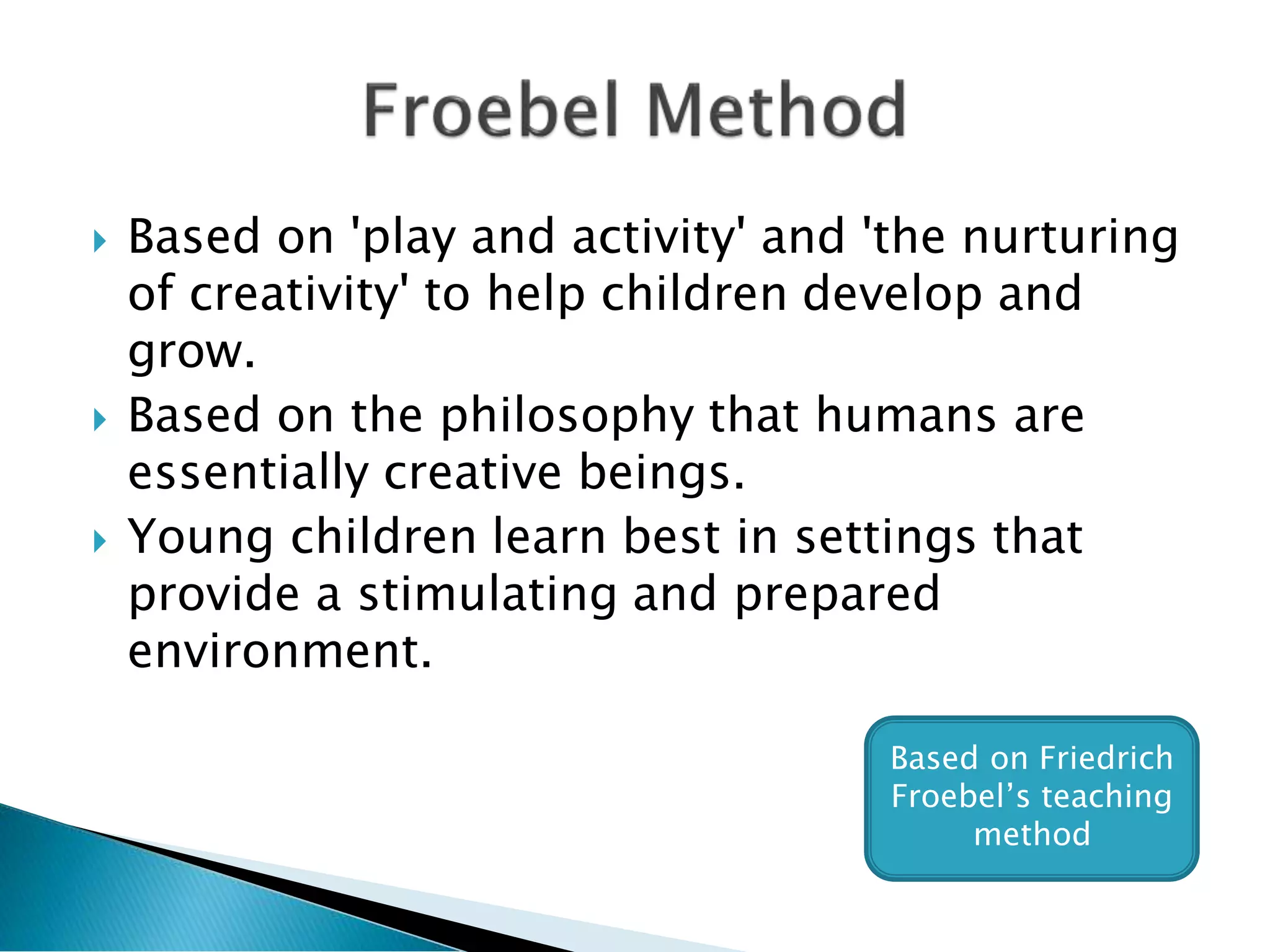  Based on 'play and activity' and 'the nurturing
of creativity' to help children develop and
grow.
 Based on the philosophy that humans are
essentially creative beings.
 Young children learn best in settings that
provide a stimulating and prepared
environment.
Based on Friedrich
Froebel’s teaching
method
 