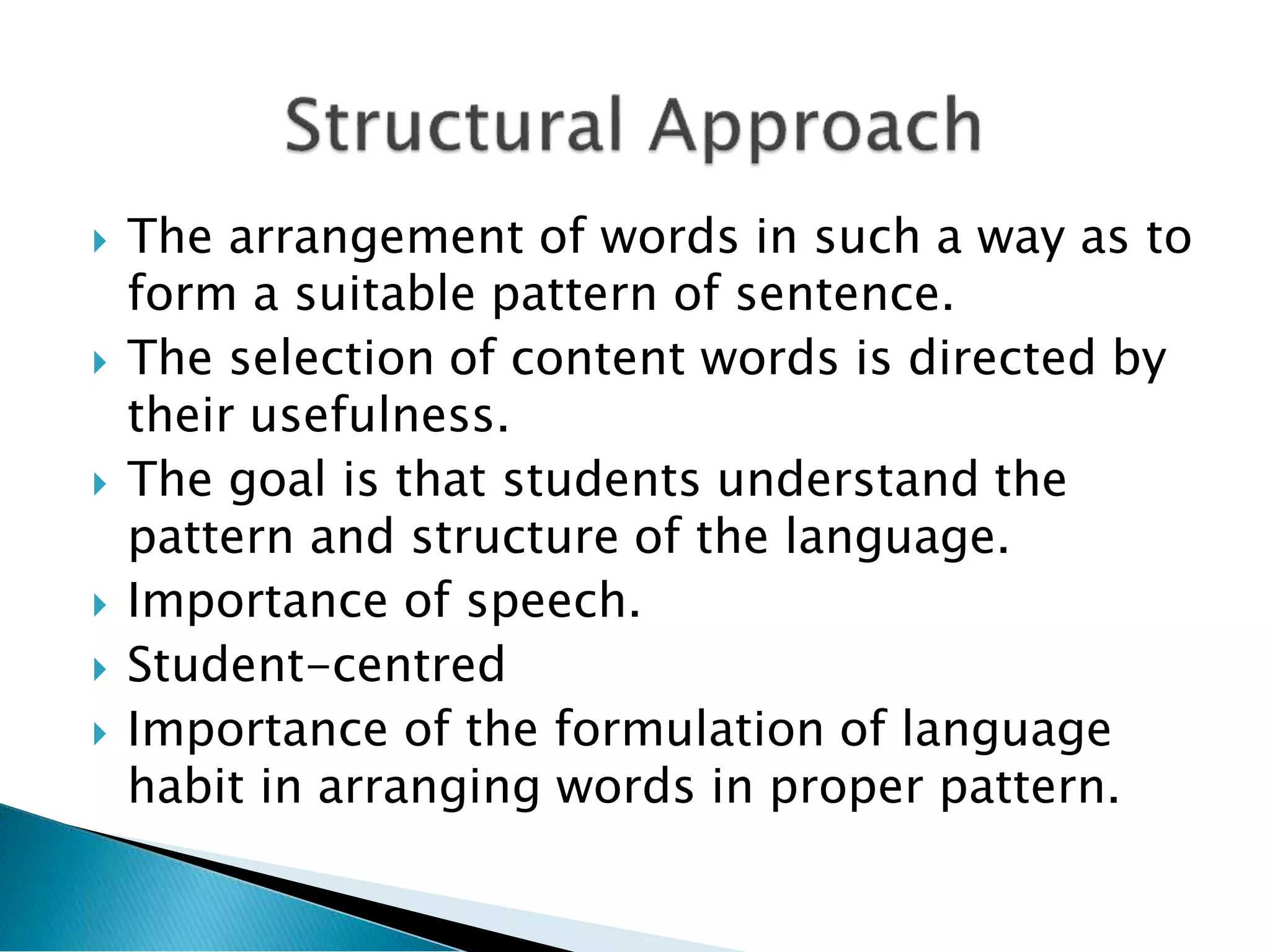  The arrangement of words in such a way as to
form a suitable pattern of sentence.
 The selection of content words is directed by
their usefulness.
 The goal is that students understand the
pattern and structure of the language.
 Importance of speech.
 Student-centred
 Importance of the formulation of language
habit in arranging words in proper pattern.
 