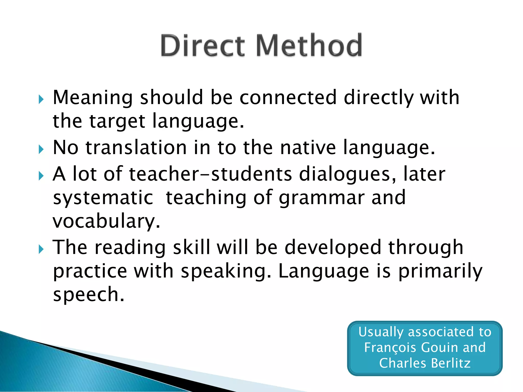  Meaning should be connected directly with
the target language.
 No translation in to the native language.
 A lot of teacher-students dialogues, later
systematic teaching of grammar and
vocabulary.
 The reading skill will be developed through
practice with speaking. Language is primarily
speech.
Usually associated to
François Gouin and
Charles Berlitz
 