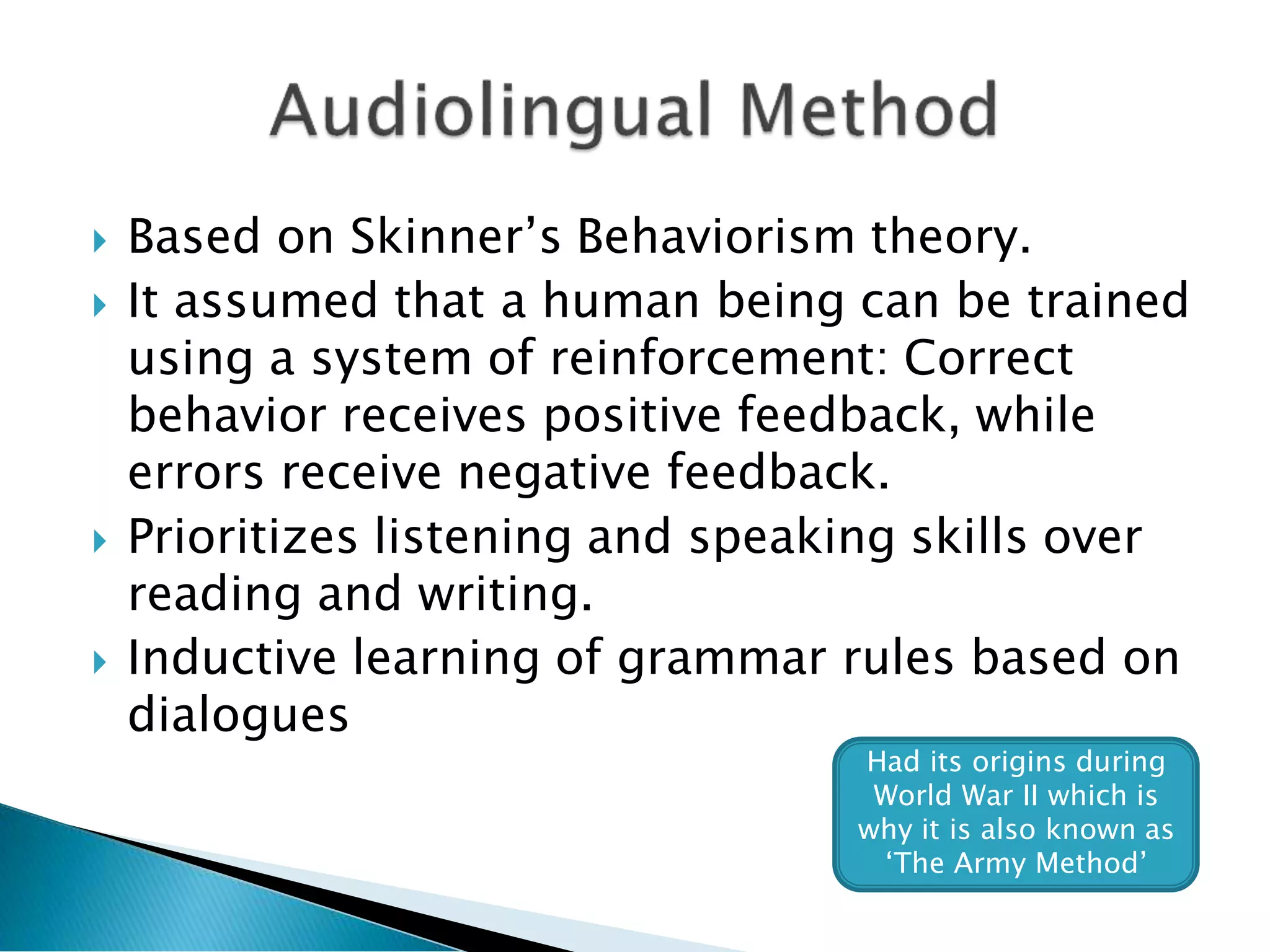  Based on Skinner’s Behaviorism theory.
 It assumed that a human being can be trained
using a system of reinforcement: Correct
behavior receives positive feedback, while
errors receive negative feedback.
 Prioritizes listening and speaking skills over
reading and writing.
 Inductive learning of grammar rules based on
dialogues
Had its origins during
World War II which is
why it is also known as
‘The Army Method’
 