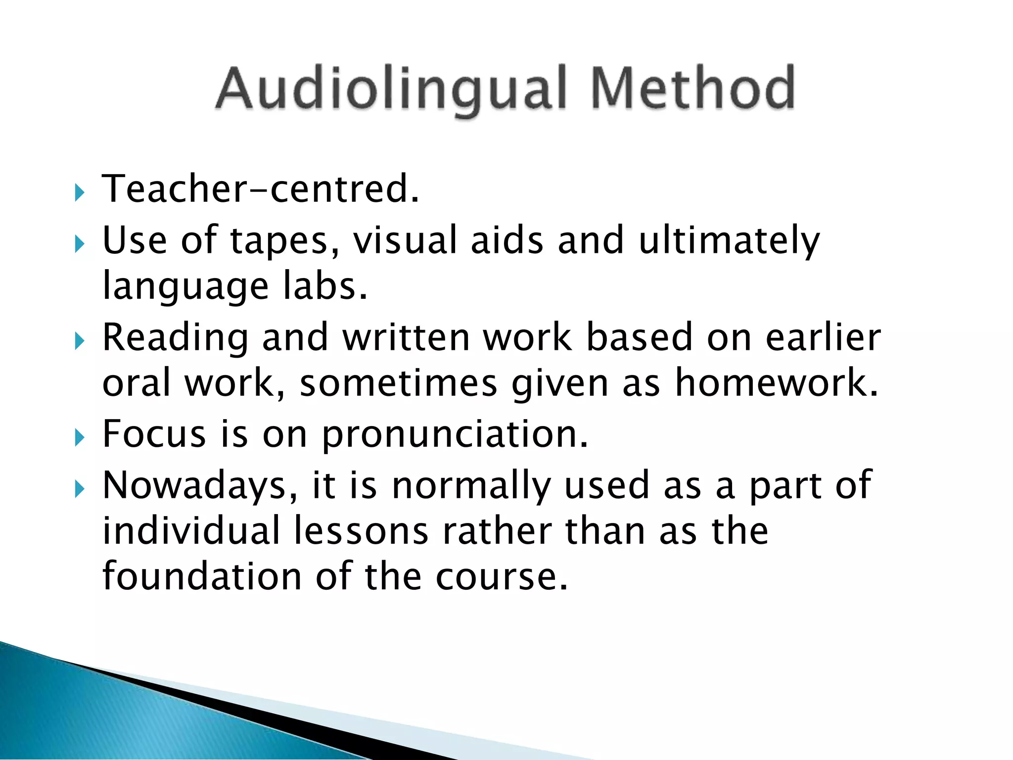  Teacher-centred.
 Use of tapes, visual aids and ultimately
language labs.
 Reading and written work based on earlier
oral work, sometimes given as homework.
 Focus is on pronunciation.
 Nowadays, it is normally used as a part of
individual lessons rather than as the
foundation of the course.
 