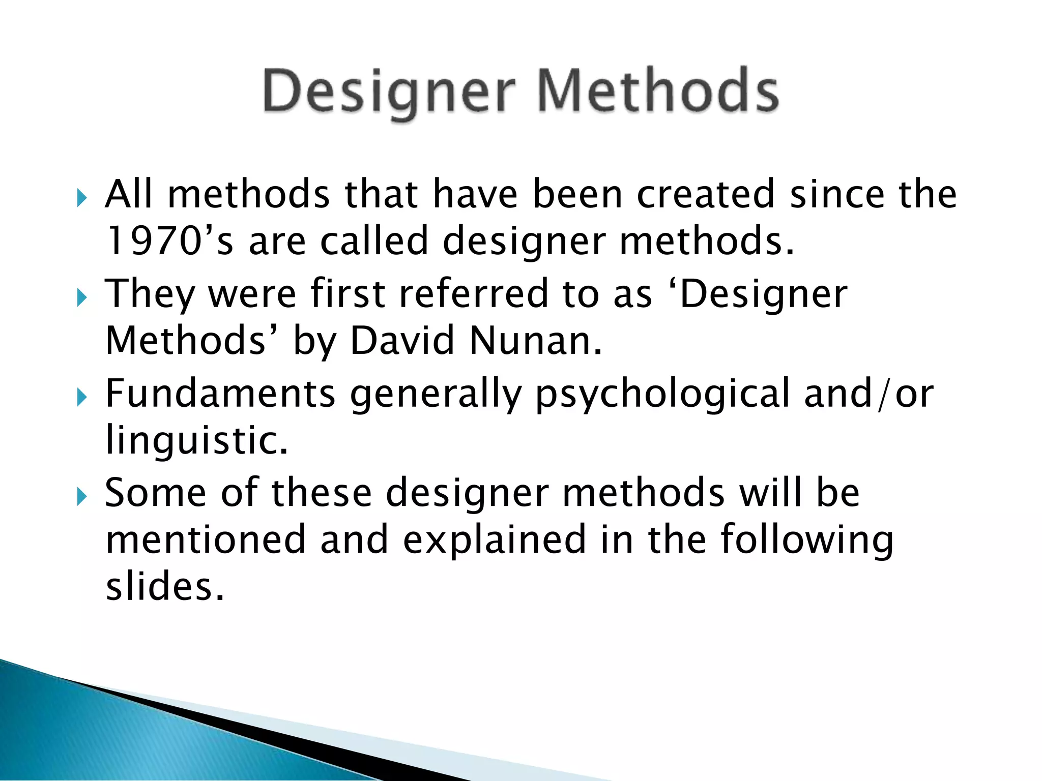  All methods that have been created since the
1970’s are called designer methods.
 They were first referred to as ‘Designer
Methods’ by David Nunan.
 Fundaments generally psychological and/or
linguistic.
 Some of these designer methods will be
mentioned and explained in the following
slides.
 