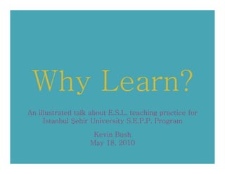 Why Learn?
An illustrated talk about E.S.L. teaching practice for
     İstanbul Şehir University S.E.P.P. Program

                    Kevin Bush
                   May 18, 2010
 
