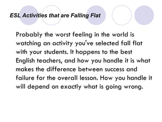 ESL Activities that are Falling Flat  Probably the worst feeling in the world is watching an activity you've selected fall flat with your students. It happens to the best English teachers, and how you handle it is what makes the difference between success and failure for the overall lesson. How you handle it will depend on exactly what is going wrong. 