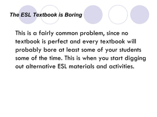 The ESL Textbook is Boring  This is a fairly common problem, since no textbook is perfect and every textbook will probably bore at least some of your students some of the time. This is when you start digging out alternative ESL materials and activities. 
