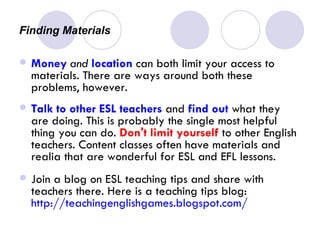 Finding Materials  Money   and   location  can both limit your access to materials. There are ways around both these problems, however. Talk to other ESL teachers  and  find out  what they are doing. This is probably the single most helpful thing you can do.  Don't limit yourself  to other English teachers. Content classes often have materials and realia that are wonderful for ESL and EFL lessons.  Join a blog on ESL teaching tips and share with teachers there. Here is a teaching tips blog:  http://teachingenglishgames.blogspot.com/ 