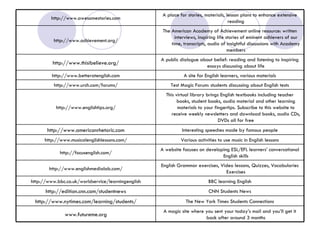A magic site where you sent your today’s mail and you’ll get it back after around 3 months www.futureme.org The New York Times Students Connections http://www.nytimes.com/learning/students/ CNN Students News http://edition.cnn.com/studentnews BBC learning English http://www.bbc.co.uk/worldservice/learningenglish English Grammar exercises, Video lessons, Quizzes, Vocabularies Exercises http://www.englishmedialab.com/ A website focuses on developing ESL/EFL learners’ conversational English skills http://focusenglish.com/ Various activities to use music in English lessons http://www.musicalenglishlessons.com/ Interesting speeches made by famous people http://www.americanrhetoric.com This virtual library brings English textbooks including teacher books, student books, audio material and other learning materials to your fingertips. Subscribe to this website to receive weekly newsletters and download books, audio CDs, DVDs all for free http://www.englishtips.org/ Test Magic Forum: students discussing about English tests http://www.urch.com/forums/ A site for English learners, various materials http://www.betteratenglish.com A public dialogue about belief: reading and listening to inspiring essays discussing about life http://www.thisibelieve.org/ The American Academy of Achievement online resource: written interviews, inspiring life stories of eminent achievers of our time, transcripts, audio of insightful discussions with Academy members http://www.achievement.org/ A place for stories, materials, lesson plans to enhance extensive reading http://www.awesomestories.com 