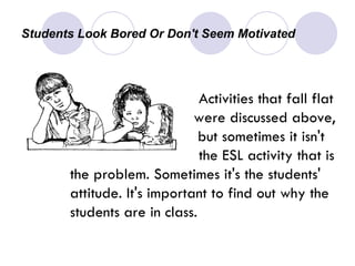 Students Look Bored Or Don't Seem Motivated  Activities that fall flat      were discussed above,    but sometimes it isn't  the ESL activity that is the problem. Sometimes it's the students' attitude. It's important to find out why the students are in class.  