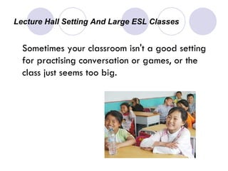 Lecture Hall Setting And Large ESL Classes  Sometimes your classroom isn't a good setting for practising conversation or games, or the class just seems too big.  