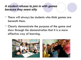 A student refuses to join in with games  because they seem silly There will always be students who think games are beneath them. Clearly demonstrate the purpose of the game and show through the demonstration that it is a more effective way of learning.   