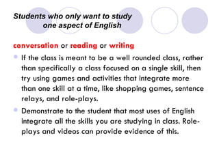 Students who only want to study  one aspect of English conversation  or  reading  or  writing If the class is meant to be a well rounded class, rather than specifically a class focused on a single skill, then try using games and activities that integrate more than one skill at a time, like shopping games, sentence relays, and role-plays.  Demonstrate to the student that most uses of English integrate all the skills you are studying in class. Role-plays and videos can provide evidence of this.  
