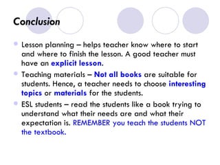 Conclusion  Lesson planning – helps teacher know where to start and where to finish the lesson. A good teacher must have an  explicit lesson . Teaching materials –  Not all books  are suitable for students. Hence, a teacher needs to choose  interesting topics  or  materials  for the students. ESL students – read the students like a book trying to understand what their needs are and what their expectation is.  REMEMBER you teach the students NOT the textbook. 