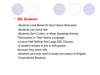 ESL Students -Students Look Bored Or Don't Seem Motivated  -Students can arrive late  -Students Don't Listen, or Keep Speaking Among Themselves in Their Native Language  -Lecture Hall Setting And Large ESL Classes  -A student refuses to join in with games  because they seem silly  -Students who only want to study one aspect of English  -Traumatized Students  