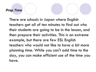 Prep Time There are schools in Japan where English teachers get all of ten minutes to find out who their students are going to be in the lesson, and then prepare their activities. This is an extreme example, but there are few ESL English teachers who would not like to have a bit more planning time. While you can't add time to the day, you can make efficient use of the time you have. 