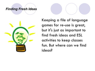 Finding Fresh Ideas Keeping a file of language games for re-use is great, but it's just as important to find fresh ideas and ESL activities to keep classes fun. But where can we find ideas? 