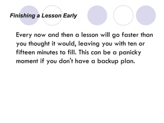Finishing a Lesson Early  Every now and then a lesson will go faster than you thought it would, leaving you with ten or fifteen minutes to fill. This can be a panicky moment if you don't have a backup plan.  