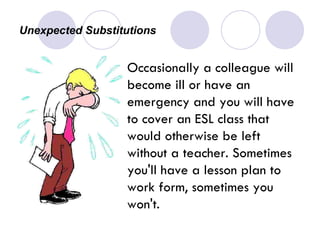 Unexpected Substitutions  Occasionally a colleague will become ill or have an emergency and you will have to cover an ESL class that would otherwise be left without a teacher. Sometimes you'll have a lesson plan to work form, sometimes you won't. 