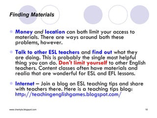 Finding Materials  Money   and   location  can both limit your access to materials. There are ways around both these problems, however. Talk to other ESL teachers  and  find out  what they are doing. This is probably the single most helpful thing you can do.  Don't limit yourself  to other English teachers. Content classes often have materials and realia that are wonderful for ESL and EFL lessons.  Internet  – Join a blog on ESL teaching tips and share with teachers there. Here is a teaching tips blog:  http://teachingenglishgames.blogspot.com/ 