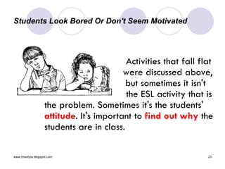 Students Look Bored Or Don't Seem Motivated  Activities that fall flat      were discussed above,    but sometimes it isn't  the ESL activity that is the problem. Sometimes it's the students'  attitude . It's important to  find out why  the students are in class.  