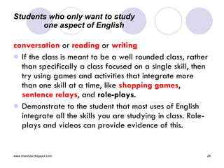 Students who only want to study  one aspect of English conversation  or  reading  or  writing If the class is meant to be a well rounded class, rather than specifically a class focused on a single skill, then try using games and activities that integrate more than one skill at a time, like  shopping games ,  sentence relays , and  role-plays .  Demonstrate to the student that most uses of English integrate all the skills you are studying in class. Role-plays and videos can provide evidence of this.  