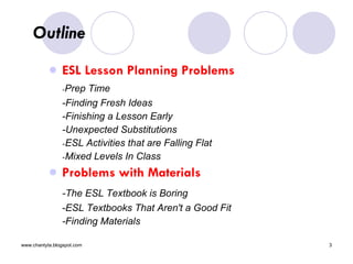 Outline  ESL Lesson Planning Problems - Prep Time  -Finding Fresh Ideas  -Finishing a Lesson Early  -Unexpected Substitutions  - ESL Activities that are Falling Flat  - Mixed Levels In Class  Problems with Materials -The ESL Textbook is Boring  -ESL Textbooks That Aren't a Good Fit  -Finding Materials  