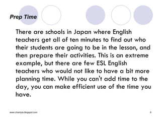 Prep Time There are schools in Japan where English teachers get all of ten minutes to find out who their students are going to be in the lesson, and then prepare their activities. This is an extreme example, but there are few ESL English teachers who would not like to have a bit more planning time. While you can't add time to the day, you can make efficient use of the time you have. 