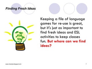 Finding Fresh Ideas Keeping a file of language games for re-use is great, but it's just as important to find fresh ideas and ESL activities to keep classes fun.  But where can we find ideas? 
