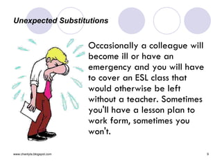Unexpected Substitutions  Occasionally a colleague will become ill or have an emergency and you will have to cover an ESL class that would otherwise be left without a teacher. Sometimes you'll have a lesson plan to work form, sometimes you won't. 