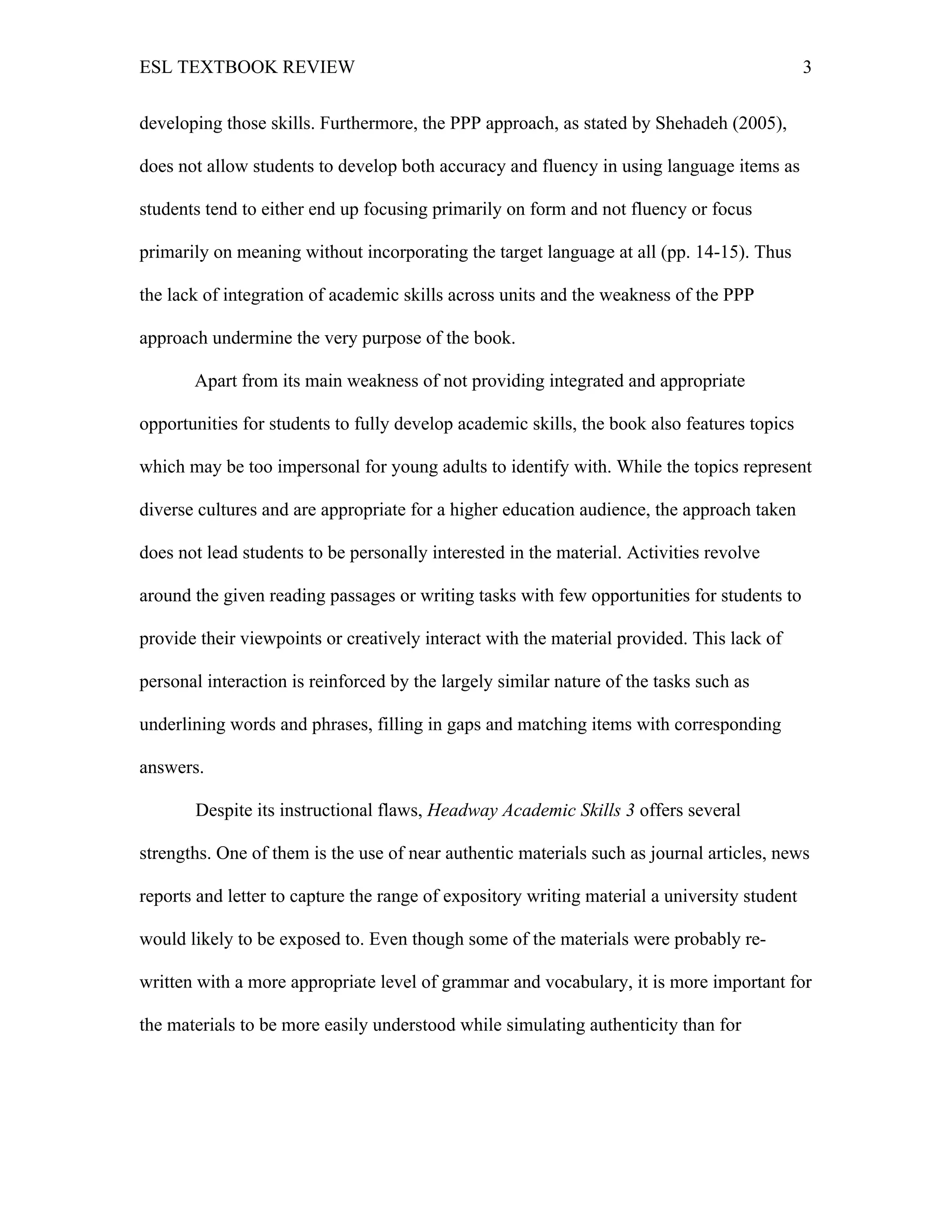 ESL TEXTBOOK REVIEW 3
developing those skills. Furthermore, the PPP approach, as stated by Shehadeh (2005),
does not allow students to develop both accuracy and fluency in using language items as
students tend to either end up focusing primarily on form and not fluency or focus
primarily on meaning without incorporating the target language at all (pp. 14-15). Thus
the lack of integration of academic skills across units and the weakness of the PPP
approach undermine the very purpose of the book.
Apart from its main weakness of not providing integrated and appropriate
opportunities for students to fully develop academic skills, the book also features topics
which may be too impersonal for young adults to identify with. While the topics represent
diverse cultures and are appropriate for a higher education audience, the approach taken
does not lead students to be personally interested in the material. Activities revolve
around the given reading passages or writing tasks with few opportunities for students to
provide their viewpoints or creatively interact with the material provided. This lack of
personal interaction is reinforced by the largely similar nature of the tasks such as
underlining words and phrases, filling in gaps and matching items with corresponding
answers.
Despite its instructional flaws, Headway Academic Skills 3 offers several
strengths. One of them is the use of near authentic materials such as journal articles, news
reports and letter to capture the range of expository writing material a university student
would likely to be exposed to. Even though some of the materials were probably re-
written with a more appropriate level of grammar and vocabulary, it is more important for
the materials to be more easily understood while simulating authenticity than for
 