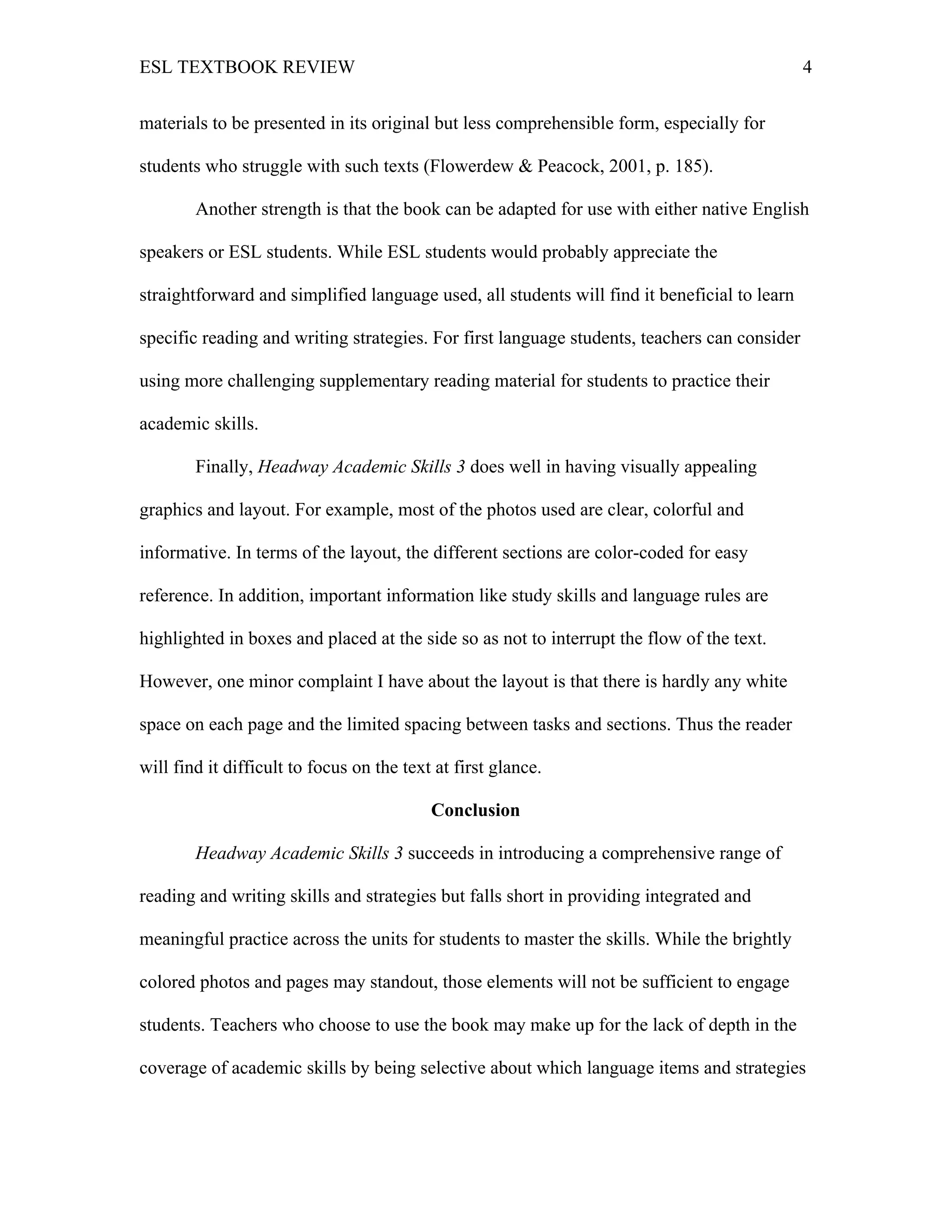 ESL TEXTBOOK REVIEW 4
materials to be presented in its original but less comprehensible form, especially for
students who struggle with such texts (Flowerdew & Peacock, 2001, p. 185).
Another strength is that the book can be adapted for use with either native English
speakers or ESL students. While ESL students would probably appreciate the
straightforward and simplified language used, all students will find it beneficial to learn
specific reading and writing strategies. For first language students, teachers can consider
using more challenging supplementary reading material for students to practice their
academic skills.
Finally, Headway Academic Skills 3 does well in having visually appealing
graphics and layout. For example, most of the photos used are clear, colorful and
informative. In terms of the layout, the different sections are color-coded for easy
reference. In addition, important information like study skills and language rules are
highlighted in boxes and placed at the side so as not to interrupt the flow of the text.
However, one minor complaint I have about the layout is that there is hardly any white
space on each page and the limited spacing between tasks and sections. Thus the reader
will find it difficult to focus on the text at first glance.
Conclusion
Headway Academic Skills 3 succeeds in introducing a comprehensive range of
reading and writing skills and strategies but falls short in providing integrated and
meaningful practice across the units for students to master the skills. While the brightly
colored photos and pages may standout, those elements will not be sufficient to engage
students. Teachers who choose to use the book may make up for the lack of depth in the
coverage of academic skills by being selective about which language items and strategies
 